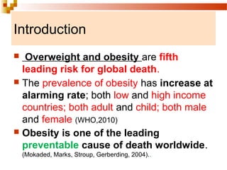 Introduction
 Overweight and obesity are fifth
leading risk for global death.
 The prevalence of obesity has increase at
alarming rate; both low and high income
countries; both adult and child; both male
and female (WHO,2010)
 Obesity is one of the leading
preventable cause of death worldwide.
(Mokaded, Marks, Stroup, Gerberding, 2004)..
 