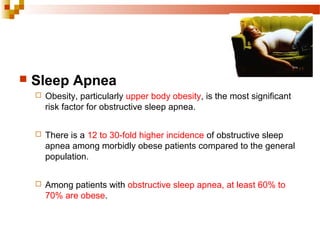  Sleep Apnea
 Obesity, particularly upper body obesity, is the most significant
risk factor for obstructive sleep apnea.
 There is a 12 to 30-fold higher incidence of obstructive sleep
apnea among morbidly obese patients compared to the general
population.
 Among patients with obstructive sleep apnea, at least 60% to
70% are obese.
 