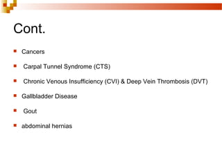 Cont.
 Cancers
 Carpal Tunnel Syndrome (CTS)
 Chronic Venous Insufficiency (CVI) & Deep Vein Thrombosis (DVT)
 Gallbladder Disease
 Gout
 abdominal hernias
 