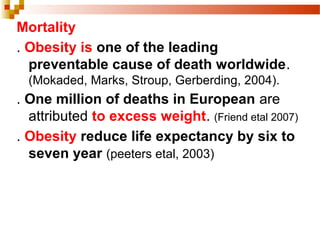 Mortality
. Obesity is one of the leading
preventable cause of death worldwide.
(Mokaded, Marks, Stroup, Gerberding, 2004).
. One million of deaths in European are
attributed to excess weight. (Friend etal 2007)
. Obesity reduce life expectancy by six to
seven year (peeters etal, 2003)
 
