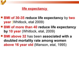  BMI of 30-35 reduce life expectancy by two
year (Whitlock, etal 2009)
 BMI of more than 40 reduce life expectancy
by 10 year (Whitlock, etal, 2009)
 BMI above 32 has been associated with a
doubled mortality rate among women
above 16 year old (Manson, etal, 1995)
life expectancy
 