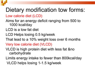 Dietary modification tow forms:
Low calorie diet (LCD)
Aims for an energy deficit ranging from 500 to
1000 kcal/day
LCD is a low fat diet
LCD Helps losing 0.5 kg/week
That lead to a 10% weight loss over 6 months
Very low calorie diet (VLCD)
VLCD is high protein diet with less fat &no
carbohydrate
Limits energy intake to fewer than 800kcal/day
VLCD helps losing 1-1.5 kg/week
 