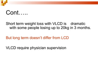 Cont…..
Short term weight loss with VLCD is dramatic
with some people losing up to 20kg in 3 months.
But long term doesn’t differ from LCD
VLCD require physician supervision
 