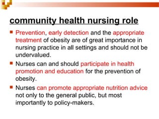 community health nursing role
 Prevention, early detection and the appropriate
treatment of obesity are of great importance in
nursing practice in all settings and should not be
undervalued.
 Nurses can and should participate in health
promotion and education for the prevention of
obesity.
 Nurses can promote appropriate nutrition advice
not only to the general public, but most
importantly to policy-makers.
 