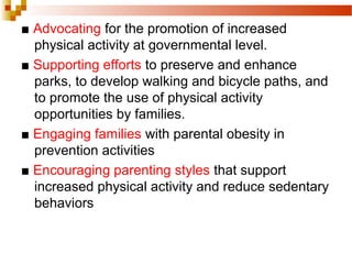 ■ Advocating for the promotion of increased
physical activity at governmental level.
■ Supporting efforts to preserve and enhance
parks, to develop walking and bicycle paths, and
to promote the use of physical activity
opportunities by families.
■ Engaging families with parental obesity in
prevention activities
■ Encouraging parenting styles that support
increased physical activity and reduce sedentary
behaviors
 