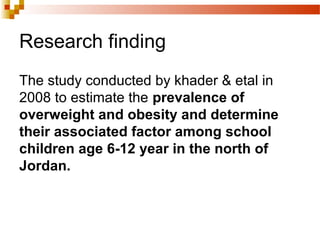Research finding
The study conducted by khader & etal in
2008 to estimate the prevalence of
overweight and obesity and determine
their associated factor among school
children age 6-12 year in the north of
Jordan.
 