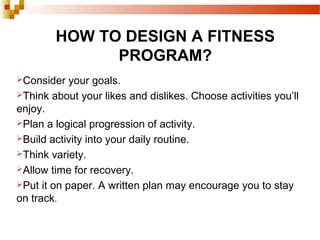 HOW TO DESIGN A FITNESS
PROGRAM?
Consider your goals.
Think about your likes and dislikes. Choose activities you’ll
enjoy.
Plan a logical progression of activity.
Build activity into your daily routine.
Think variety.
Allow time for recovery.
Put it on paper. A written plan may encourage you to stay
on track.
 