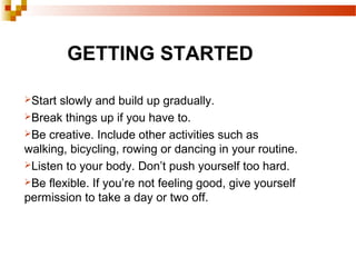 GETTING STARTED
Start slowly and build up gradually.
Break things up if you have to.
Be creative. Include other activities such as
walking, bicycling, rowing or dancing in your routine.
Listen to your body. Don’t push yourself too hard.
Be flexible. If you’re not feeling good, give yourself
permission to take a day or two off.
 