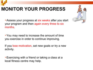 MONITOR YOUR PROGRESS
Assess your progress at six weeks after you start
your program and then again every three to six
months.
You may need to increase the amount of time
you exercise in order to continue improving.
If you lose motivation, set new goals or try a new
activity.
Exercising with a friend or taking a class at a
local fitness centre may help.
 