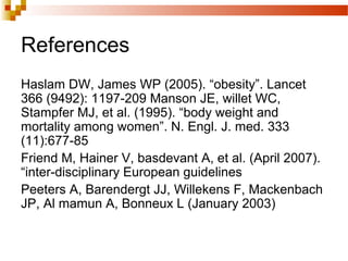 References
Haslam DW, James WP (2005). “obesity”. Lancet
366 (9492): 1197-209 Manson JE, willet WC,
Stampfer MJ, et al. (1995). “body weight and
mortality among women”. N. Engl. J. med. 333
(11):677-85
Friend M, Hainer V, basdevant A, et al. (April 2007).
“inter-disciplinary European guidelines
Peeters A, Barendergt JJ, Willekens F, Mackenbach
JP, Al mamun A, Bonneux L (January 2003)
 