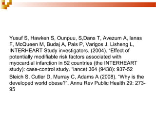 Yusuf S, Hawken S, Ounpuu, S,Dans T, Avezum A, lanas
F, McQueen M, Budaj A, Pais P, Varigos J, Lisheng L,
INTERHEART Study investigators. (2004). “Effect of
potentially modifiable risk factors associated with
myocardial infarction in 52 countries (the INTERHEART
study): case-control study. “lancet 364 (9438): 937-52
Bleich S, Cutler D, Murray C, Adams A (2008). “Why is the
developed world obese?”. Annu Rev Public Health 29: 273-
95
 