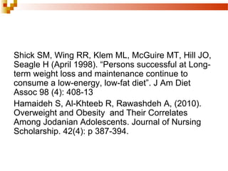 Shick SM, Wing RR, Klem ML, McGuire MT, Hill JO,
Seagle H (April 1998). “Persons successful at Long-
term weight loss and maintenance continue to
consume a low-energy, low-fat diet”. J Am Diet
Assoc 98 (4): 408-13
Hamaideh S, Al-Khteeb R, Rawashdeh A, (2010).
Overweight and Obesity and Their Correlates
Among Jodanian Adolescents. Journal of Nursing
Scholarship. 42(4): p 387-394.
 