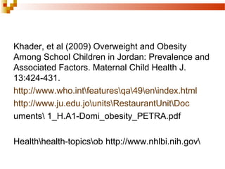 Khader, et al (2009) Overweight and Obesity
Among School Children in Jordan: Prevalence and
Associated Factors. Maternal Child Health J.
13:424-431.
http://www.who.intfeaturesqa49enindex.html
http://www.ju.edu.jounitsRestaurantUnitDoc
uments 1_H.A1-Domi_obesity_PETRA.pdf
Healthhealth-topicsob http://www.nhlbi.nih.gov
 