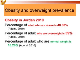 Obesity and overweight prevalence
Obesity in Jordan 2010
Percentage of adult who are obese is 48.00%
(Adomi, 2010)
Percentage of adult who are overweight is 39%
(Adomi, 2010)
Percentage of adult who are normal weight is
18.20% (Adomi, 2010)
 