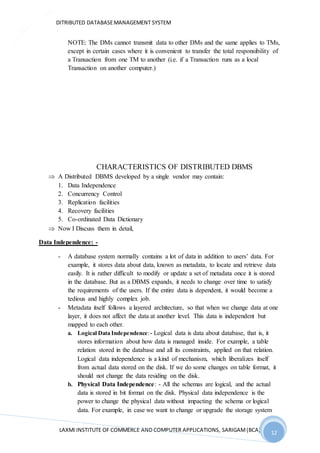 DITRIBUTED DATABASEMANAGEMENT SYSTEM
LAXMI INSTITUTE OF COMMERCE AND COMPUTER APPLICATIONS, SARIGAM(BCA) 12
12
NOTE: The DMs cannot transmit data to other DMs and the same applies to TMs,
except in certain cases where it is convenient to transfer the total responsibility of
a Transaction from one TM to another (i.e. if a Transaction runs as a local
Transaction on another computer.)
CHARACTERISTICS OF DISTRIBUTED DBMS
 A Distributed DBMS developed by a single vendor may contain:
1. Data Independence
2. Concurrency Control
3. Replication facilities
4. Recovery facilities
5. Co-ordinated Data Dictionary
 Now I Discuss them in detail,
Data Independence: -
- A database system normally contains a lot of data in addition to users’ data. For
example, it stores data about data, known as metadata, to locate and retrieve data
easily. It is rather difficult to modify or update a set of metadata once it is stored
in the database. But as a DBMS expands, it needs to change over time to satisfy
the requirements of the users. If the entire data is dependent, it would become a
tedious and highly complex job.
- Metadata itself follows a layered architecture, so that when we change data at one
layer, it does not affect the data at another level. This data is independent but
mapped to each other.
a. Logical Data Independence:- Logical data is data about database, that is, it
stores information about how data is managed inside. For example, a table
relation stored in the database and all its constraints, applied on that relation.
Logical data independence is a kind of mechanism, which liberalizes itself
from actual data stored on the disk. If we do some changes on table format, it
should not change the data residing on the disk.
b. Physical Data Independence: - All the schemas are logical, and the actual
data is stored in bit format on the disk. Physical data independence is the
power to change the physical data without impacting the schema or logical
data. For example, in case we want to change or upgrade the storage system
 