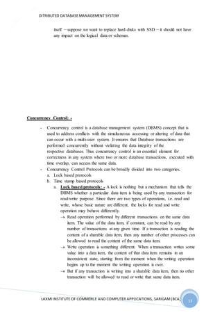 DITRIBUTED DATABASEMANAGEMENT SYSTEM
LAXMI INSTITUTE OF COMMERCE AND COMPUTER APPLICATIONS, SARIGAM(BCA) 13
13
itself − suppose we want to replace hard-disks with SSD − it should not have
any impact on the logical data or schemas.
Concurrency Control: -
- Concurrency control is a database management system (DBMS) concept that is
used to address conflicts with the simultaneous accessing or altering of data that
can occur with a multi-user system. It ensures that Database transactions are
performed concurrently without violating the data integrity of the
respective databases. Thus concurrency control is an essential element for
correctness in any system where two or more database transactions, executed with
time overlap, can access the same data.
- Concurrency Control Protocols can be broadly divided into two categories,
a. Lock based protocols
b. Time stamp based protocols
a. Lock based protocols: - A lock is nothing but a mechanism that tells the
DBMS whether a particular data item is being used by any transaction for
read/write purpose. Since there are two types of operations, i.e. read and
write, whose basic nature are different, the locks for read and write
operation may behave differently.
 Read operation performed by different transactions on the same data
item. The value of the data item, if constant, can be read by any
number of transactions at any given time. If a transaction is reading the
content of a sharable data item, then any number of other processes can
be allowed to read the content of the same data item.
 Write operation is something different. When a transaction writes some
value into a data item, the content of that data item remains in an
inconsistent state, starting from the moment when the writing operation
begins up to the moment the writing operation is over.
 But if any transaction is writing into a sharable data item, then no other
transaction will be allowed to read or write that same data item.
 
