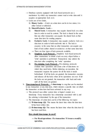 DITRIBUTED DATABASEMANAGEMENT SYSTEM
LAXMI INSTITUTE OF COMMERCE AND COMPUTER APPLICATIONS, SARIGAM(BCA) 14
14
 Database systems equipped with lock-based protocols use a
mechanism by which any transaction cannot read or write data until it
acquires an appropriate lock on it.
 Locks are of two kinds,
1) Binary Locks: - A lock on a data item can be in two states; it is
either locked or unlocked.
2) Shared/Exclusive Lock: -
1) Shared Lock: A transaction may acquire shared lock on a data
item in order to read its content. The lock is shared in the sense
that any other transaction can acquire the shared lock on that
same data item for reading purpose.
2) Exclusive Lock: A transaction may acquire exclusive lock on a
data item in order to both read/write into it. The lock is
excusive in the sense that no other transaction can acquire any
kind of lock (either shared or exclusive) on that same data item.
 There are four types of lock protocols available,
3) Simplistic Lock Protocol: - Simplistic lock-based protocols
allow transactions to obtain a lock on every object before a
'write' operation is performed. Transactions may unlock the
data item after completing the ‘write’ operation.
4) Pre-claiming Lock Protocol; - Pre-claiming protocols
evaluate their operations and create a list of data items on
which they need locks. Before initiating an execution, the
transaction requests the system for all the locks it needs
beforehand. If all the locks are granted, the transaction executes
and releases all the locks when all its operations are over. If all
the locks are not granted, the transaction rolls back and waits
until all the locks are granted.
b. Timestamp-based Protocols: - A timestamp is a tag that can be attached
to any transaction or any data item, which denotes a specific time on which
the transaction or data item had been activated in any way.
 This protocol uses either system time or logical counter as a
timestamp. Every transaction has a timestamp associated with it, and
the ordering is determined by the age of the transaction.
 The timestamp of a data item can be of the following two types:
(1) W-timestamp (Q): This means the latest time when the data item
Q has been written into.
(2) R-timestamp (Q): This means the latest time when the data item Q
has been read from.
How should timestamps be used?
 For Readoperations: If a transaction T1 issues a read(X)
operation,
 