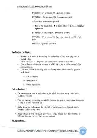DITRIBUTED DATABASEMANAGEMENT SYSTEM
LAXMI INSTITUTE OF COMMERCE AND COMPUTER APPLICATIONS, SARIGAM(BCA) 15
15
If TS(T1) < W-timestamp(X) Operation rejected.
If TS(T1) >= W-timestamp(X) Operation executed.
All data-item timestamps updated.
 For Write operations: If a transaction T1 issues a write(X)
operation,
If TS(T1) < R-timestamp(X) Operation rejected.
If TS(T1) < W-timestamp(X) Operation rejected and T1 rolled
back.
Otherwise, operation executed.
Replication Facilities: -
- Replication is useful in improving the availability of data by coping data at
multiple sites.
- Either a relation or a fragment can be replicated at one or more sites.
- Fully redundant databases are those in which every site contains a copy of the
entire database.
- Depending on the availability and redundancy factor there are three types of
replications:
a. Full replication.
b. No replication.
c. Partial replication.
Full replication: -
 The most extreme case is replication of the whole database at every site in the
distributed system.
 This can improve availability remarkably because the system can continue to operate
as long as at least one site is up.
 It also improves performance for retrieval of global queries as the result can be
obtained locally at any client.
 Disadvantage: Slows the update process as a single update must be performed at
different databases to keep the copies consistent.
No replication: -
 