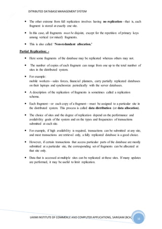 DITRIBUTED DATABASEMANAGEMENT SYSTEM
LAXMI INSTITUTE OF COMMERCE AND COMPUTER APPLICATIONS, SARIGAM(BCA) 16
16
 The other extreme from full replication involves having no replication—that is, each
fragment is stored at exactly one site.
 In this case, all fragments must be disjoint, except for the repetition of primary keys
among vertical (or mixed) fragments.
 This is also called ‘Non-redundant allocation.’
Partial Replication: -
 Here some fragments of the database may be replicated whereas others may not.
 The number of copies of each fragment can range from one up to the total number of
sites in the distributed system.
 For example:
mobile workers—sales forces, financial planners, carry partially replicated databases
on their laptops and synchronize periodically with the server databases.
 A description of the replication of fragments is sometimes called a replication
schema.
 Each fragment—or each copy of a fragment—must be assigned to a particular site in
the distributed system. This process is called data distribution (or data allocation).
 The choice of sites and the degree of replication depend on the performance and
availability goals of the system and on the types and frequencies of transactions
submitted at each site.
 For example, if high availability is required, transactions can be submitted at any site,
and most transactions are retrieval only, a fully replicated database is a good choice.
 However, if certain transactions that access particular parts of the database are mostly
submitted at a particular site, the corresponding set of fragments can be allocated at
that site only.
 Data that is accessed at multiple sites can be replicated at those sites. If many updates
are performed, it may be useful to limit replication.
 