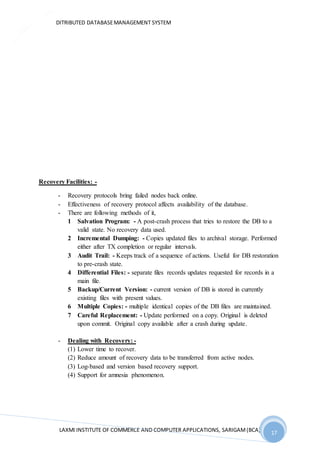 DITRIBUTED DATABASEMANAGEMENT SYSTEM
LAXMI INSTITUTE OF COMMERCE AND COMPUTER APPLICATIONS, SARIGAM(BCA) 17
17
Recovery Facilities: -
- Recovery protocols bring failed nodes back online.
- Effectiveness of recovery protocol affects availability of the database.
- There are following methods of it,
1 Salvation Program: - A post-crash process that tries to restore the DB to a
valid state. No recovery data used.
2 Incremental Dumping: - Copies updated files to archival storage. Performed
either after TX completion or regular intervals.
3 Audit Trail: - Keeps track of a sequence of actions. Useful for DB restoration
to pre-crash state.
4 Differential Files: - separate files records updates requested for records in a
main file.
5 Backup/Current Version: - current version of DB is stored in currently
existing files with present values.
6 Multiple Copies: - multiple identical copies of the DB files are maintained.
7 Careful Replacement: - Update performed on a copy. Original is deleted
upon commit. Original copy available after a crash during update.
- Dealing with Recovery: -
(1) Lower time to recover.
(2) Reduce amount of recovery data to be transferred from active nodes.
(3) Log-based and version based recovery support.
(4) Support for amnesia phenomenon.
 