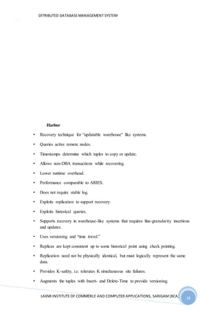 DITRIBUTED DATABASEMANAGEMENT SYSTEM
LAXMI INSTITUTE OF COMMERCE AND COMPUTER APPLICATIONS, SARIGAM(BCA) 18
18
Harbor
• Recovery technique for “updatable warehouse” like systems.
• Queries active remote nodes.
• Timestamps determine which tuples to copy or update.
• Allows non-DBA transactions while recovering.
• Lower runtime overhead.
• Performance comparable to ARIES.
• Does not require stable log.
• Exploits replication to support recovery.
• Exploits historical queries.
• Supports recovery in warehouse-like systems that requires fine-granularity insertions
and updates.
• Uses versioning and “time travel.”
• Replicas are kept consistent up to some historical point using check pointing.
• Replication need not be physically identical, but must logically represent the same
data.
• Provides K-safety, i.e. tolerates K simultaneous site failures.
• Augments the tuples with Insert- and Delete-Time to provide versioning.
 