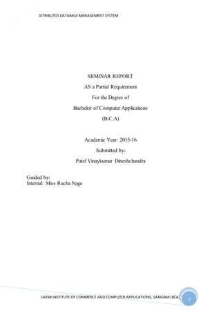 DITRIBUTED DATABASEMANAGEMENT SYSTEM
LAXMI INSTITUTE OF COMMERCE AND COMPUTER APPLICATIONS, SARIGAM(BCA) 2
2
SEMINAR REPORT
AS a Partial Requirement
For the Degree of
Bachelor of Computer Applications
(B.C.A)
Academic Year: 2015-16
Submitted by:
Patel Vinaykumar Dineshchandra
Guided by:
Internal: Miss Rucha Nage
 