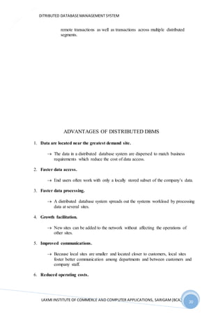 DITRIBUTED DATABASEMANAGEMENT SYSTEM
LAXMI INSTITUTE OF COMMERCE AND COMPUTER APPLICATIONS, SARIGAM(BCA) 20
20
remote transactions as well as transactions across multiple distributed
segments.
ADVANTAGES OF DISTRIBUTED DBMS
1. Data are located near the greatest demand site.
 The data in a distributed database system are dispersed to match business
requirements which reduce the cost of data access.
2. Faster data access.
 End users often work with only a locally stored subset of the company’s data.
3. Faster data processing.
 A distributed database system spreads out the systems workload by processing
data at several sites.
4. Growth facilitation.
 New sites can be added to the network without affecting the operations of
other sites.
5. Improved communications.
 Because local sites are smaller and located closer to customers, local sites
foster better communication among departments and between customers and
company staff.
6. Reduced operating costs.
 