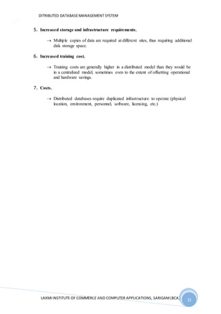 DITRIBUTED DATABASEMANAGEMENT SYSTEM
LAXMI INSTITUTE OF COMMERCE AND COMPUTER APPLICATIONS, SARIGAM(BCA) 22
22
5. Increased storage and infrastructure requirements.
 Multiple copies of data are required at different sites, thus requiring additional
disk storage space.
6. Increased training cost.
 Training costs are generally higher in a distributed model than they would be
in a centralized model, sometimes even to the extent of offsetting operational
and hardware savings.
7. Costs.
 Distributed databases require duplicated infrastructure to operate (physical
location, environment, personnel, software, licensing, etc.)
 