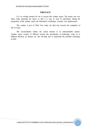 DITRIBUTED DATABASEMANAGEMENT SYSTEM
LAXMI INSTITUTE OF COMMERCE AND COMPUTER APPLICATIONS, SARIGAM(BCA) 3
3
PREFACE
It is an exciting moment for me to present this seminar report. The proper care was
taken while preparing the report so that it is easy to read & understand. During the
preparation of this seminar report, the Information technology concepts were implemented.
This seminar is part of Third Year study, the final step towards the completion of
BCA Course.
This documentation defines the system function in an understandable manner.
Seminar report consists of different sections like specification of technology, study on it,
Different functions, its features etc. that will help user to understand the particular technology
in brief.
 