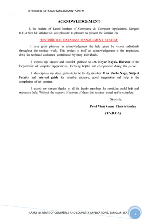 DITRIBUTED DATABASEMANAGEMENT SYSTEM
LAXMI INSTITUTE OF COMMERCE AND COMPUTER APPLICATIONS, SARIGAM(BCA) 4
4
ACKNOWLEDGEMENT
I, the student of Laxmi Institute of Commerce & Computer Applications, Sarigam
B.C.A feel full satisfaction and pleasure to pleasure to present the seminar on,
“DISTRIBUTED DATABASE MANAGEMENT SYSTEM”
I have great pleasure in acknowledgement the help given by various individuals
throughout the seminar work. This project is itself an acknowledgement to the inspiration;
drive the technical assistance contributed by many individuals.
I express my sincere and heartfelt gratitude to Dr. Keyur Nayak, Director of the
Department of Computer Applications, for being helpful and c0-operative during this period.
I also express my deep gratitude to the faculty member Miss Rucha Nage, Subject
Faculty and Internal guide for valuable guidance, good suggestions and help in the
completion of this seminar.
I extend my sincere thanks to all the faculty members for providing useful help and
necessary help. Without the support of anyone of them this seminar could not be complete.
Sincerely,
Patel Vinaykumar Dineshchandra
(T.Y.B.C.A)
 