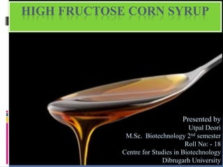 HIGH FRUCTOSE CORN SYRUP
Presented by
Utpal Deori
M.Sc. Biotechnology 2nd semester
Roll No: - 18
Centre for Studies in Biotechnology
Dibrugarh University
 
