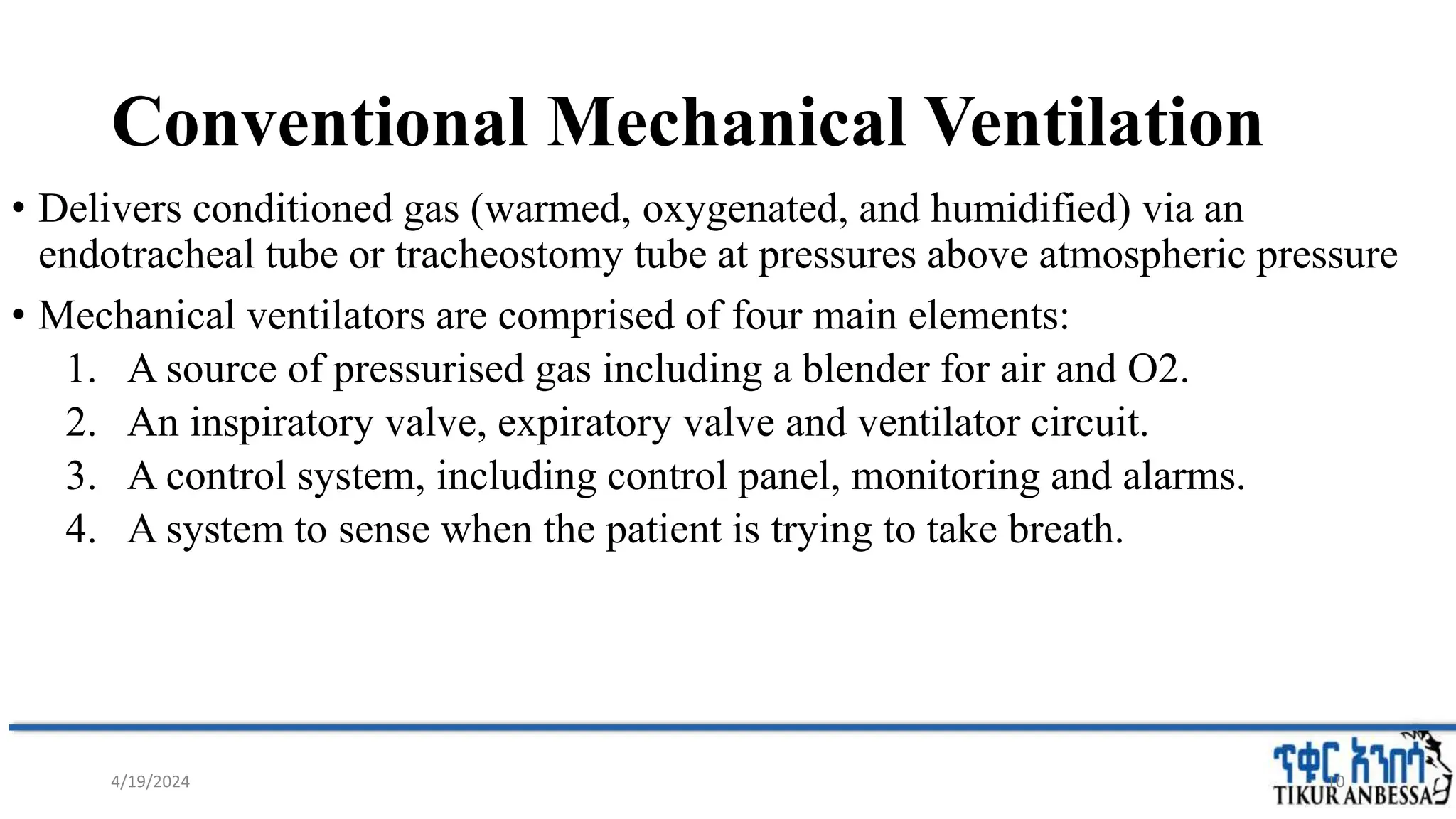 Conventional Mechanical Ventilation
• Delivers conditioned gas (warmed, oxygenated, and humidified) via an
endotracheal tube or tracheostomy tube at pressures above atmospheric pressure
• Mechanical ventilators are comprised of four main elements:
1. A source of pressurised gas including a blender for air and O2.
2. An inspiratory valve, expiratory valve and ventilator circuit.
3. A control system, including control panel, monitoring and alarms.
4. A system to sense when the patient is trying to take breath.
4/19/2024 10
 