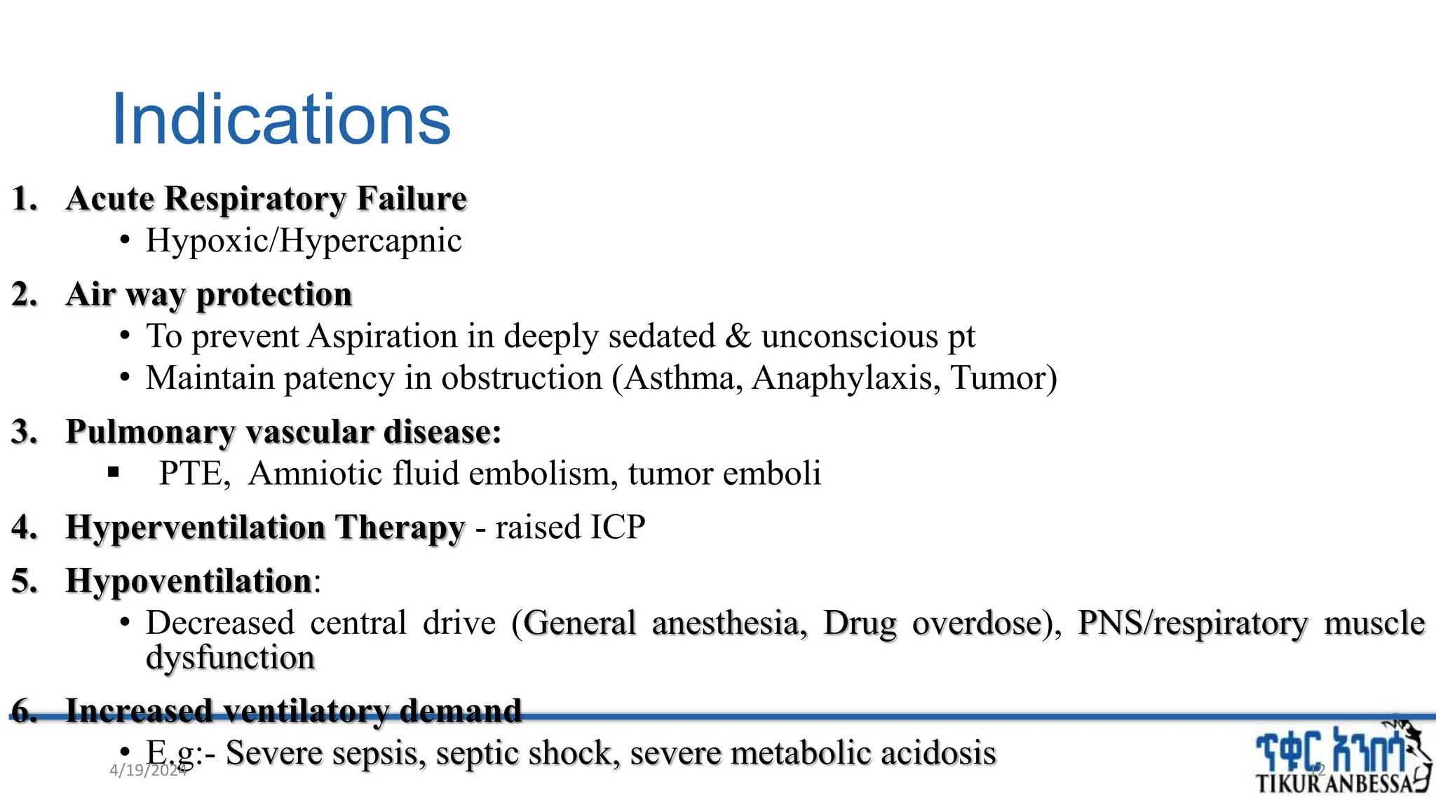 Indications
1. Acute Respiratory Failure
• Hypoxic/Hypercapnic
2. Air way protection
• To prevent Aspiration in deeply sedated & unconscious pt
• Maintain patency in obstruction (Asthma, Anaphylaxis, Tumor)
3. Pulmonary vascular disease:
 PTE, Amniotic fluid embolism, tumor emboli
4. Hyperventilation Therapy - raised ICP
5. Hypoventilation:
• Decreased central drive (General anesthesia, Drug overdose), PNS/respiratory muscle
dysfunction
6. Increased ventilatory demand
• E.g:- Severe sepsis, septic shock, severe metabolic acidosis
4/19/2024 12
 