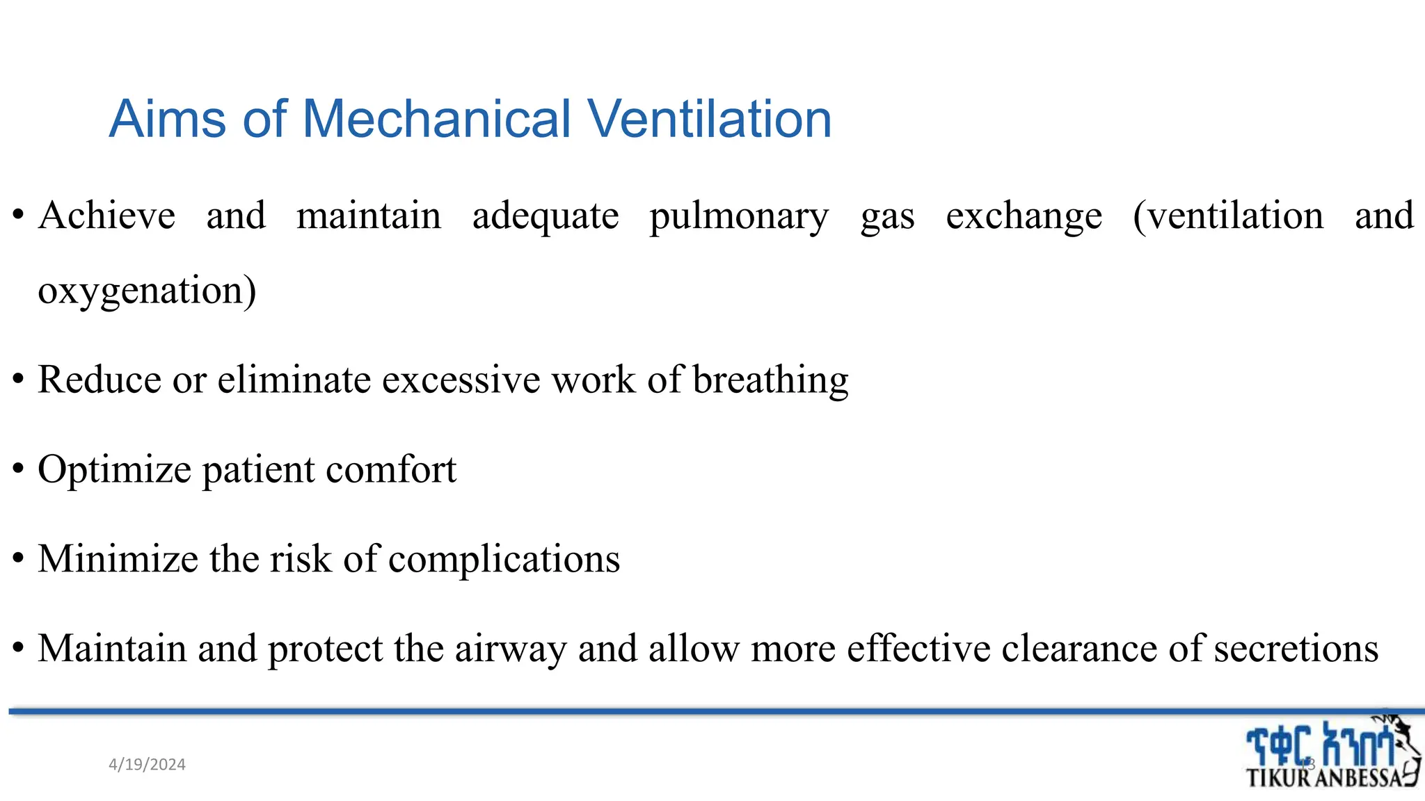 Aims of Mechanical Ventilation
• Achieve and maintain adequate pulmonary gas exchange (ventilation and
oxygenation)
• Reduce or eliminate excessive work of breathing
• Optimize patient comfort
• Minimize the risk of complications
• Maintain and protect the airway and allow more effective clearance of secretions
4/19/2024 13
 