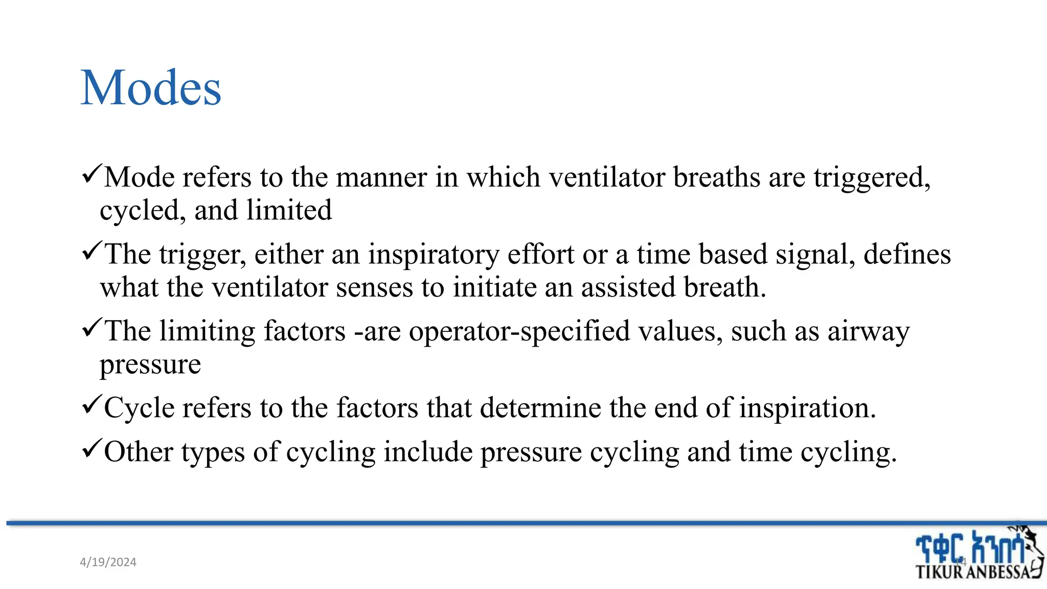 Modes
Mode refers to the manner in which ventilator breaths are triggered,
cycled, and limited
The trigger, either an inspiratory effort or a time based signal, defines
what the ventilator senses to initiate an assisted breath.
The limiting factors -are operator-specified values, such as airway
pressure
Cycle refers to the factors that determine the end of inspiration.
Other types of cycling include pressure cycling and time cycling.
4/19/2024 14
 