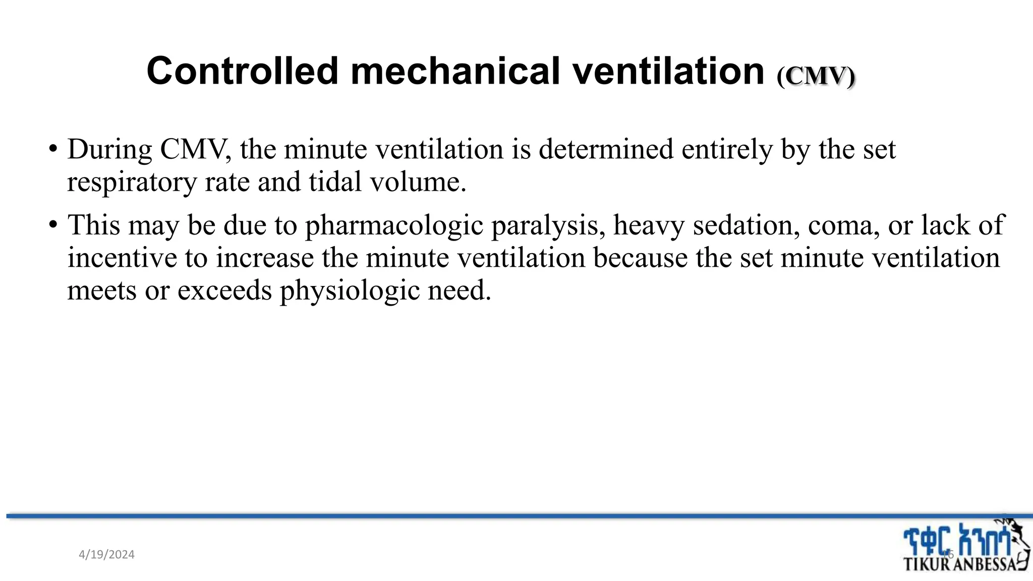 Controlled mechanical ventilation (CMV)
• During CMV, the minute ventilation is determined entirely by the set
respiratory rate and tidal volume.
• This may be due to pharmacologic paralysis, heavy sedation, coma, or lack of
incentive to increase the minute ventilation because the set minute ventilation
meets or exceeds physiologic need.
16
4/19/2024
 