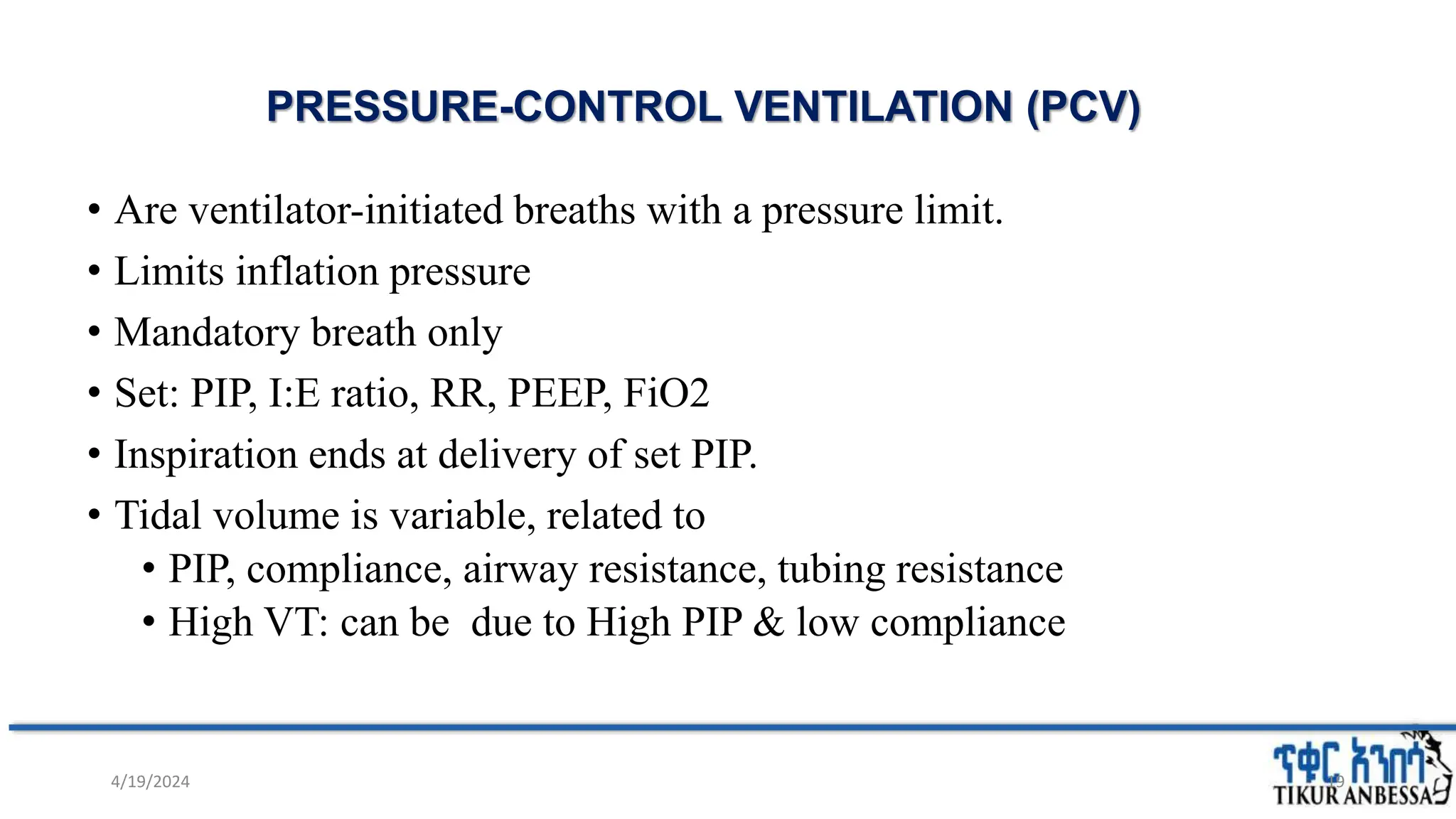 PRESSURE-CONTROL VENTILATION (PCV)
• Are ventilator-initiated breaths with a pressure limit.
• Limits inflation pressure
• Mandatory breath only
• Set: PIP, I:E ratio, RR, PEEP, FiO2
• Inspiration ends at delivery of set PIP.
• Tidal volume is variable, related to
• PIP, compliance, airway resistance, tubing resistance
• High VT: can be due to High PIP & low compliance
19
4/19/2024
 