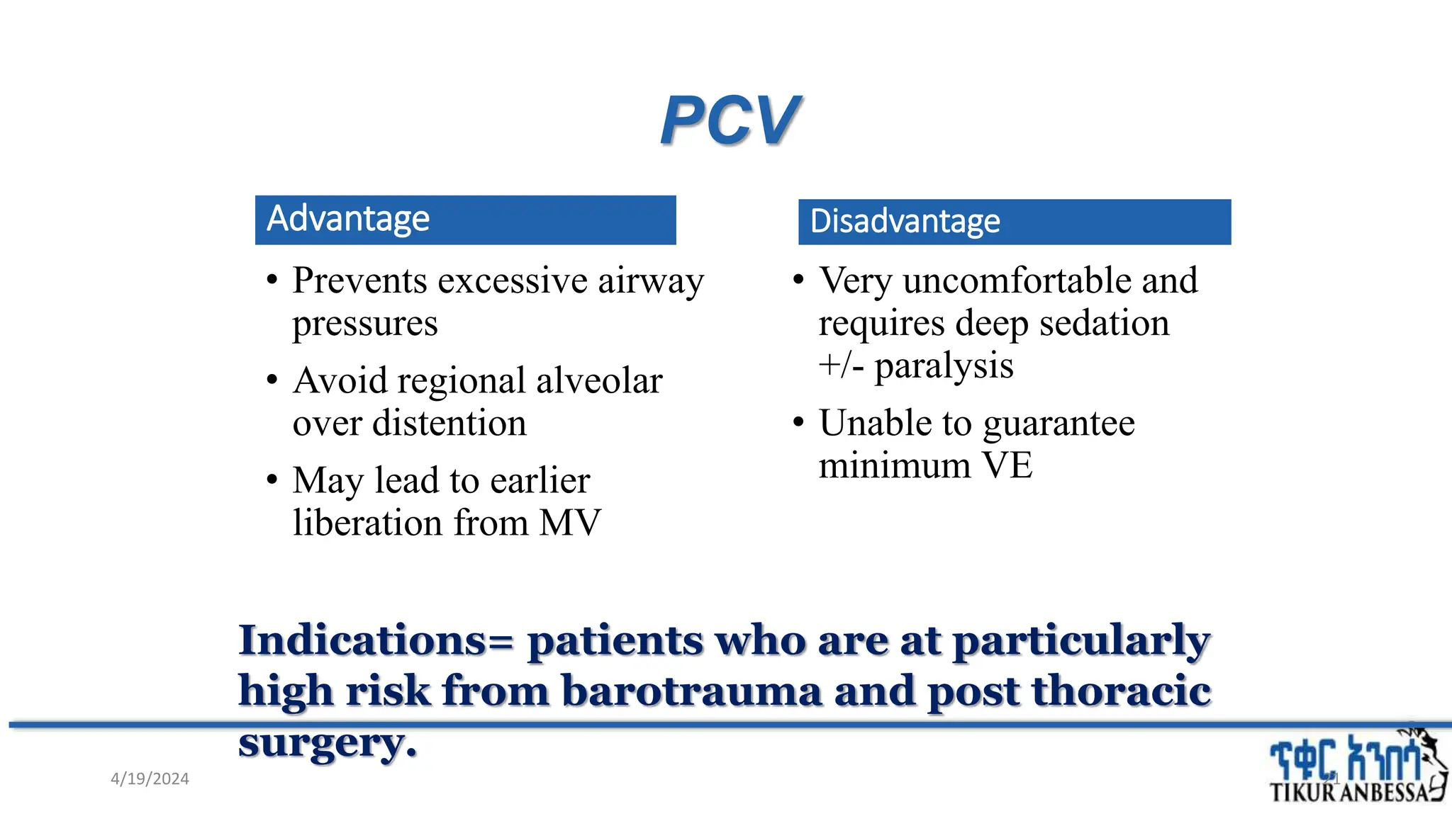 PCV
Advantage
• Prevents excessive airway
pressures
• Avoid regional alveolar
over distention
• May lead to earlier
liberation from MV
Disadvantage
• Very uncomfortable and
requires deep sedation
+/- paralysis
• Unable to guarantee
minimum VE
21
Indications= patients who are at particularly
high risk from barotrauma and post thoracic
surgery.
4/19/2024
 