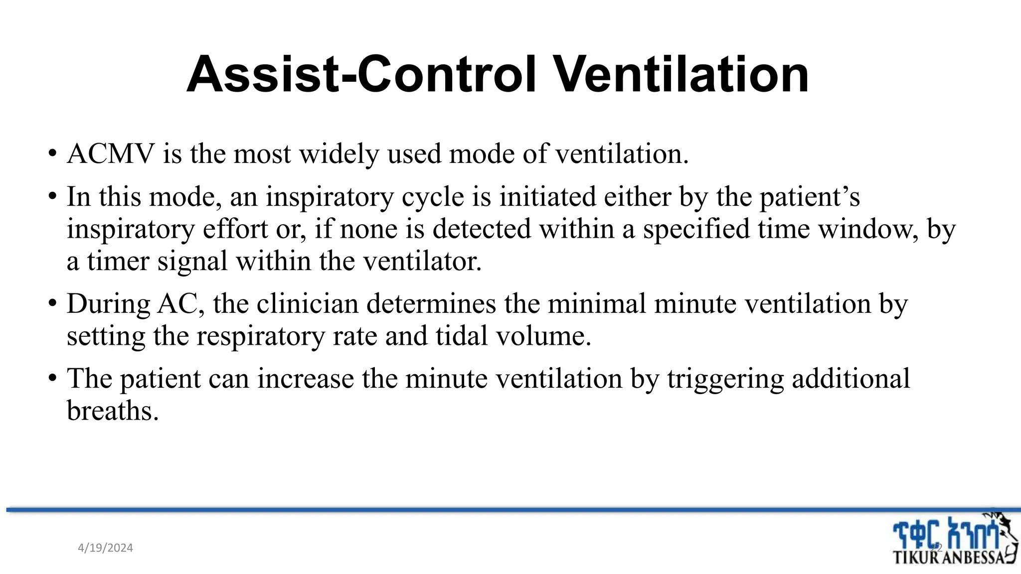 Assist-Control Ventilation
• ACMV is the most widely used mode of ventilation.
• In this mode, an inspiratory cycle is initiated either by the patient’s
inspiratory effort or, if none is detected within a specified time window, by
a timer signal within the ventilator.
• During AC, the clinician determines the minimal minute ventilation by
setting the respiratory rate and tidal volume.
• The patient can increase the minute ventilation by triggering additional
breaths.
22
4/19/2024
 