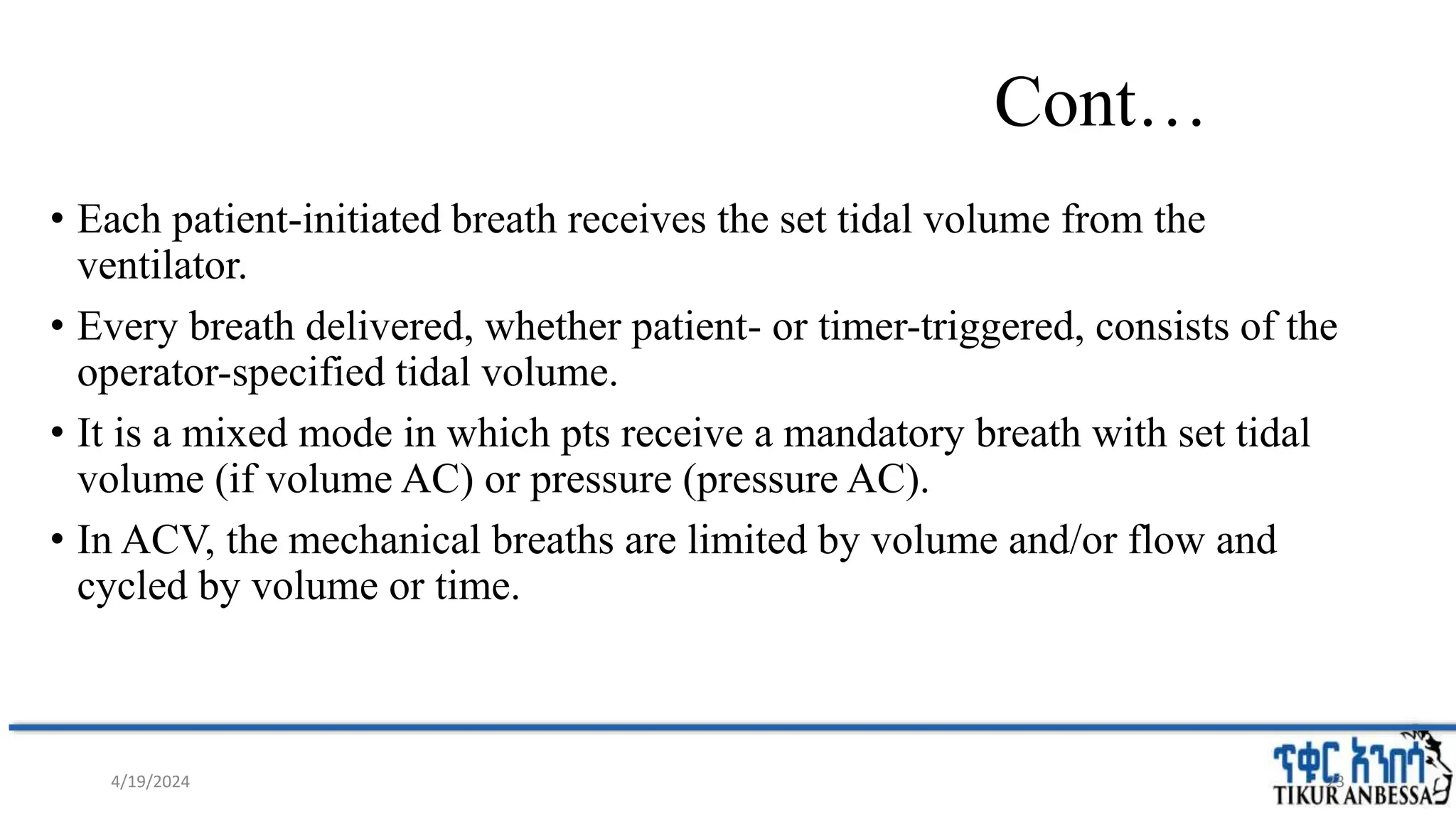 Cont…
• Each patient-initiated breath receives the set tidal volume from the
ventilator.
• Every breath delivered, whether patient- or timer-triggered, consists of the
operator-specified tidal volume.
• It is a mixed mode in which pts receive a mandatory breath with set tidal
volume (if volume AC) or pressure (pressure AC).
• In ACV, the mechanical breaths are limited by volume and/or flow and
cycled by volume or time.
23
4/19/2024
 