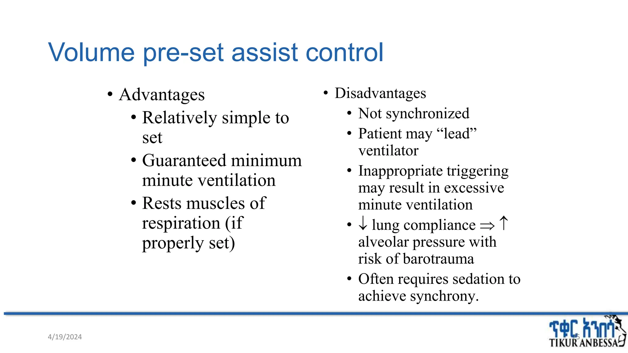 Volume pre-set assist control
• Advantages
• Relatively simple to
set
• Guaranteed minimum
minute ventilation
• Rests muscles of
respiration (if
properly set)
• Disadvantages
• Not synchronized
• Patient may “lead”
ventilator
• Inappropriate triggering
may result in excessive
minute ventilation
•  lung compliance  
alveolar pressure with
risk of barotrauma
• Often requires sedation to
achieve synchrony.
4/19/2024 25
 
