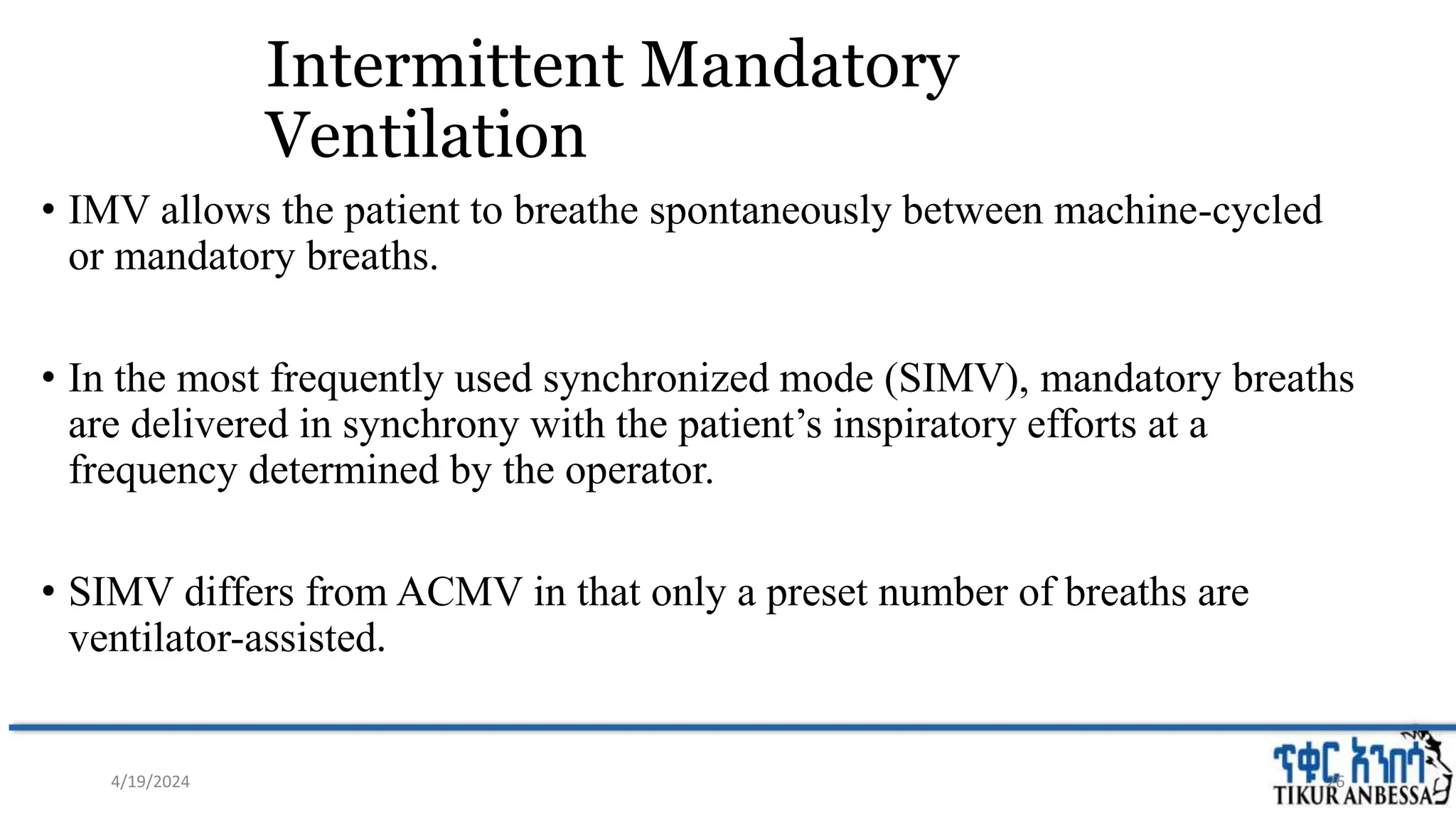 Intermittent Mandatory
Ventilation
• IMV allows the patient to breathe spontaneously between machine-cycled
or mandatory breaths.
• In the most frequently used synchronized mode (SIMV), mandatory breaths
are delivered in synchrony with the patient’s inspiratory efforts at a
frequency determined by the operator.
• SIMV differs from ACMV in that only a preset number of breaths are
ventilator-assisted.
26
4/19/2024
 