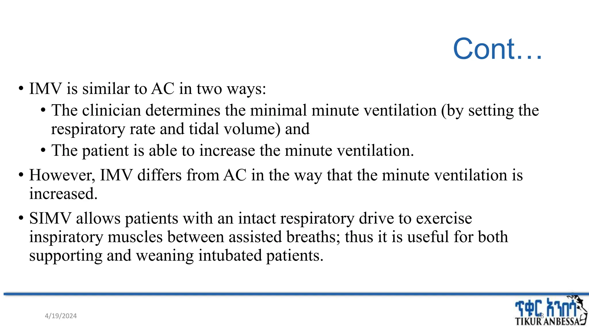 Cont…
• IMV is similar to AC in two ways:
• The clinician determines the minimal minute ventilation (by setting the
respiratory rate and tidal volume) and
• The patient is able to increase the minute ventilation.
• However, IMV differs from AC in the way that the minute ventilation is
increased.
• SIMV allows patients with an intact respiratory drive to exercise
inspiratory muscles between assisted breaths; thus it is useful for both
supporting and weaning intubated patients.
28
4/19/2024
 