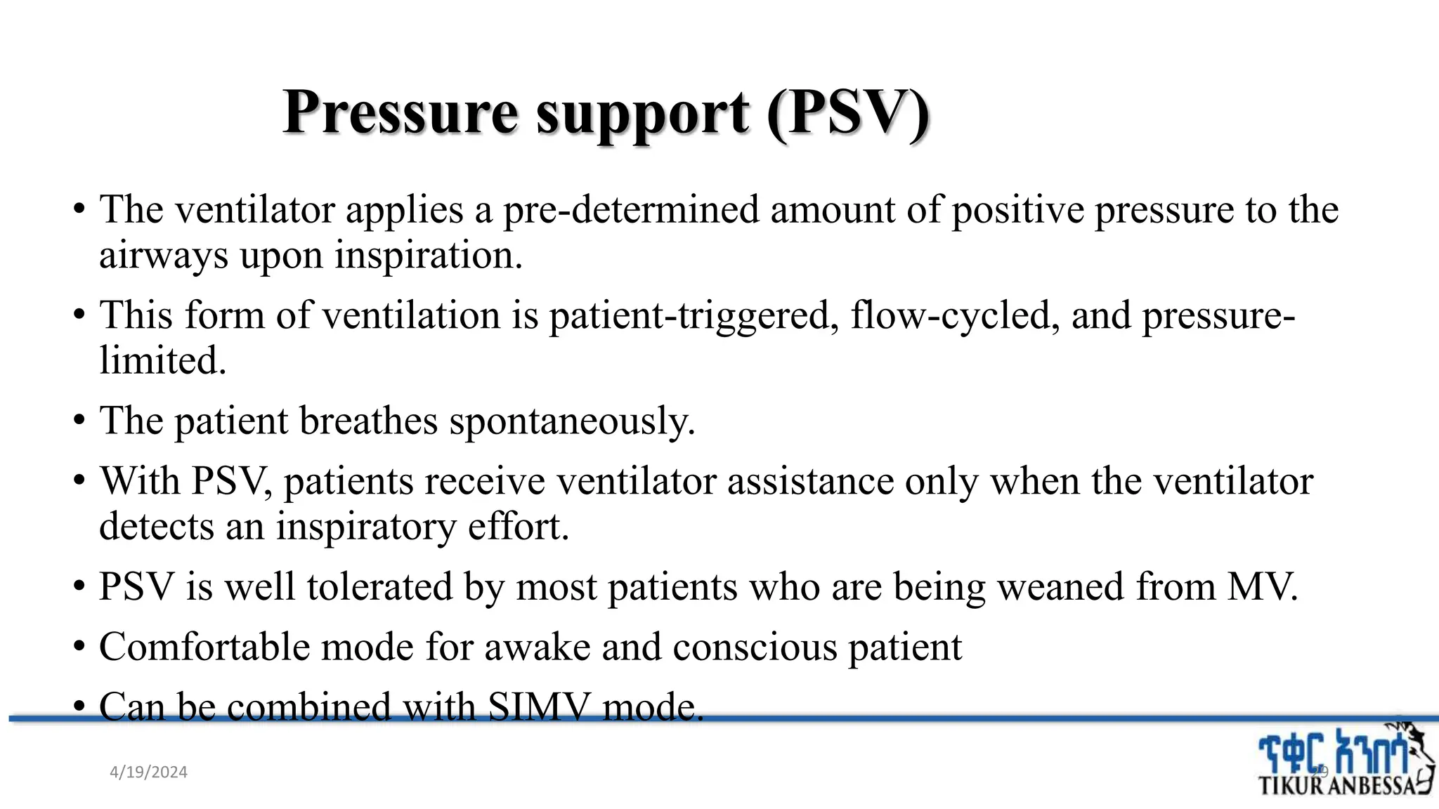 Pressure support (PSV)
• The ventilator applies a pre-determined amount of positive pressure to the
airways upon inspiration.
• This form of ventilation is patient-triggered, flow-cycled, and pressure-
limited.
• The patient breathes spontaneously.
• With PSV, patients receive ventilator assistance only when the ventilator
detects an inspiratory effort.
• PSV is well tolerated by most patients who are being weaned from MV.
• Comfortable mode for awake and conscious patient
• Can be combined with SIMV mode.
29
4/19/2024
 