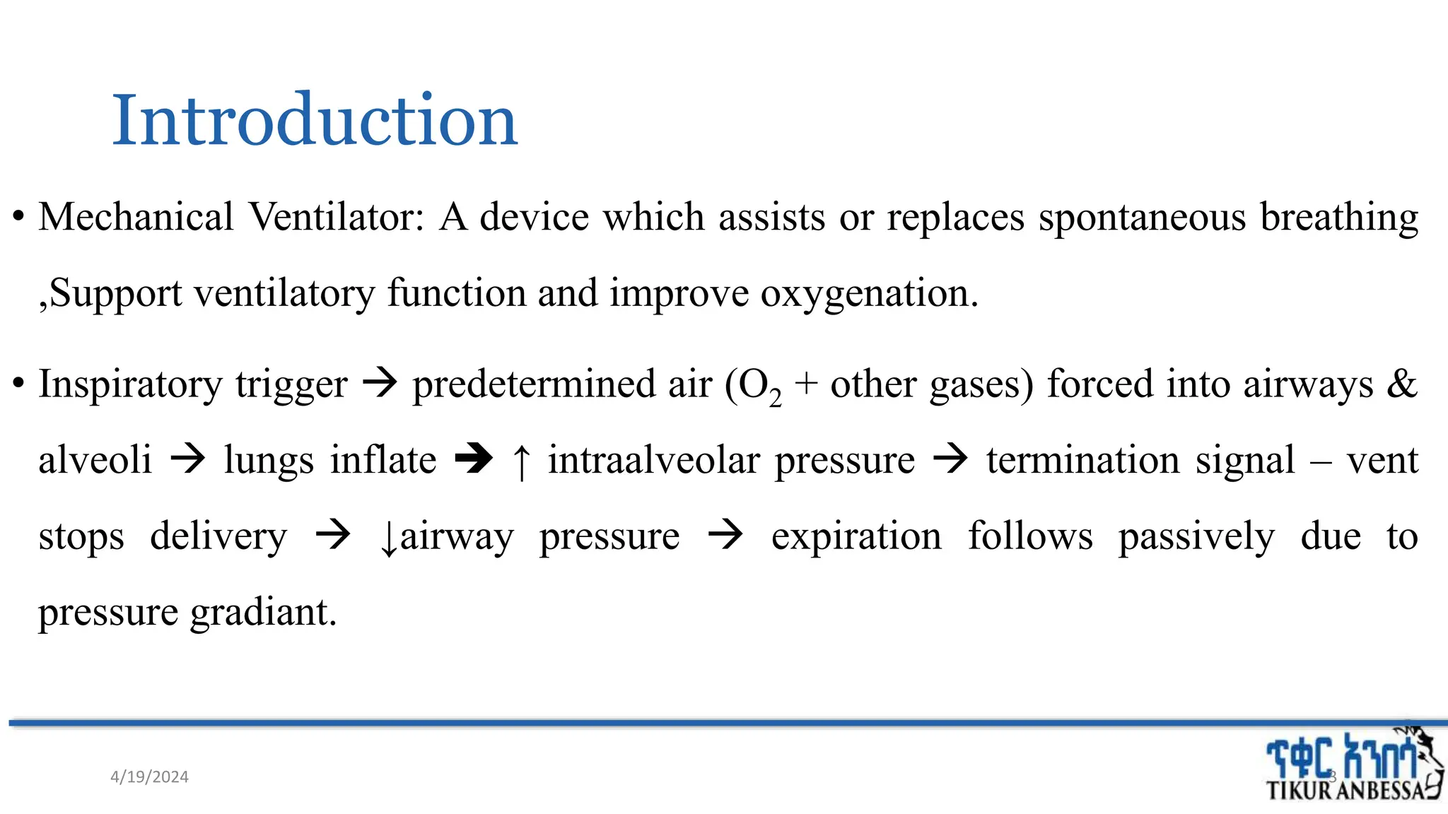 Introduction
• Mechanical Ventilator: A device which assists or replaces spontaneous breathing
,Support ventilatory function and improve oxygenation.
• Inspiratory trigger  predetermined air (O2 + other gases) forced into airways &
alveoli  lungs inflate  ↑ intraalveolar pressure  termination signal – vent
stops delivery  ↓airway pressure  expiration follows passively due to
pressure gradiant.
4/19/2024 3
 