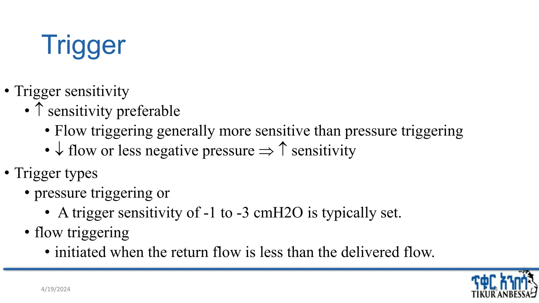 Trigger
• Trigger sensitivity
•  sensitivity preferable
• Flow triggering generally more sensitive than pressure triggering
•  flow or less negative pressure   sensitivity
• Trigger types
• pressure triggering or
• A trigger sensitivity of -1 to -3 cmH2O is typically set.
• flow triggering
• initiated when the return flow is less than the delivered flow.
4/19/2024 34
 