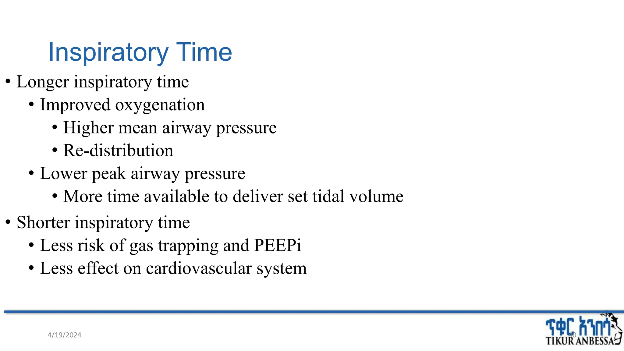 Inspiratory Time
• Longer inspiratory time
• Improved oxygenation
• Higher mean airway pressure
• Re-distribution
• Lower peak airway pressure
• More time available to deliver set tidal volume
• Shorter inspiratory time
• Less risk of gas trapping and PEEPi
• Less effect on cardiovascular system
4/19/2024 40
 