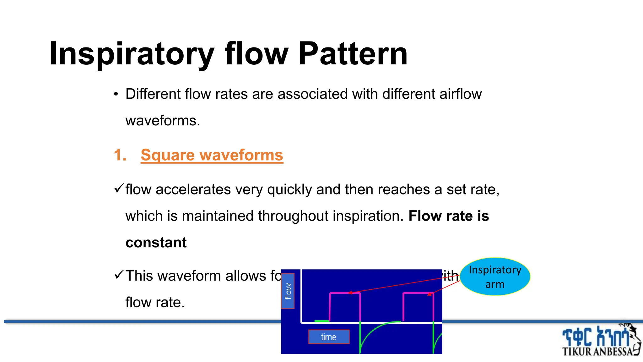 Inspiratory flow Pattern
• Different flow rates are associated with different airflow
waveforms.
1. Square waveforms
flow accelerates very quickly and then reaches a set rate,
which is maintained throughout inspiration. Flow rate is
constant
This waveform allows for an adequate I:E ratio with a normal
flow rate.
Inspiratory
arm
 