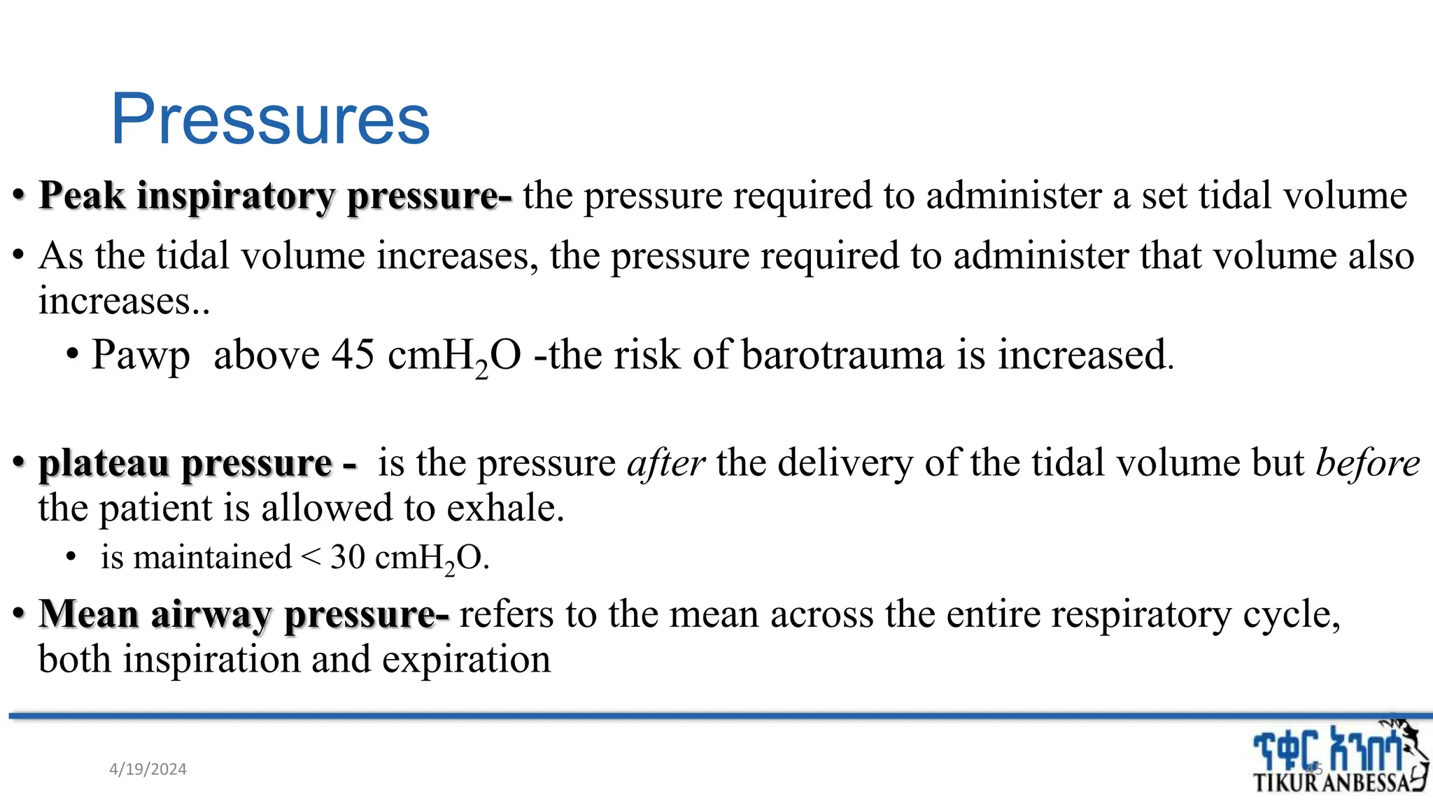 Pressures
• Peak inspiratory pressure- the pressure required to administer a set tidal volume
• As the tidal volume increases, the pressure required to administer that volume also
increases..
• Pawp above 45 cmH2O -the risk of barotrauma is increased.
• plateau pressure - is the pressure after the delivery of the tidal volume but before
the patient is allowed to exhale.
• is maintained < 30 cmH2O.
• Mean airway pressure- refers to the mean across the entire respiratory cycle,
both inspiration and expiration
4/19/2024 45
 