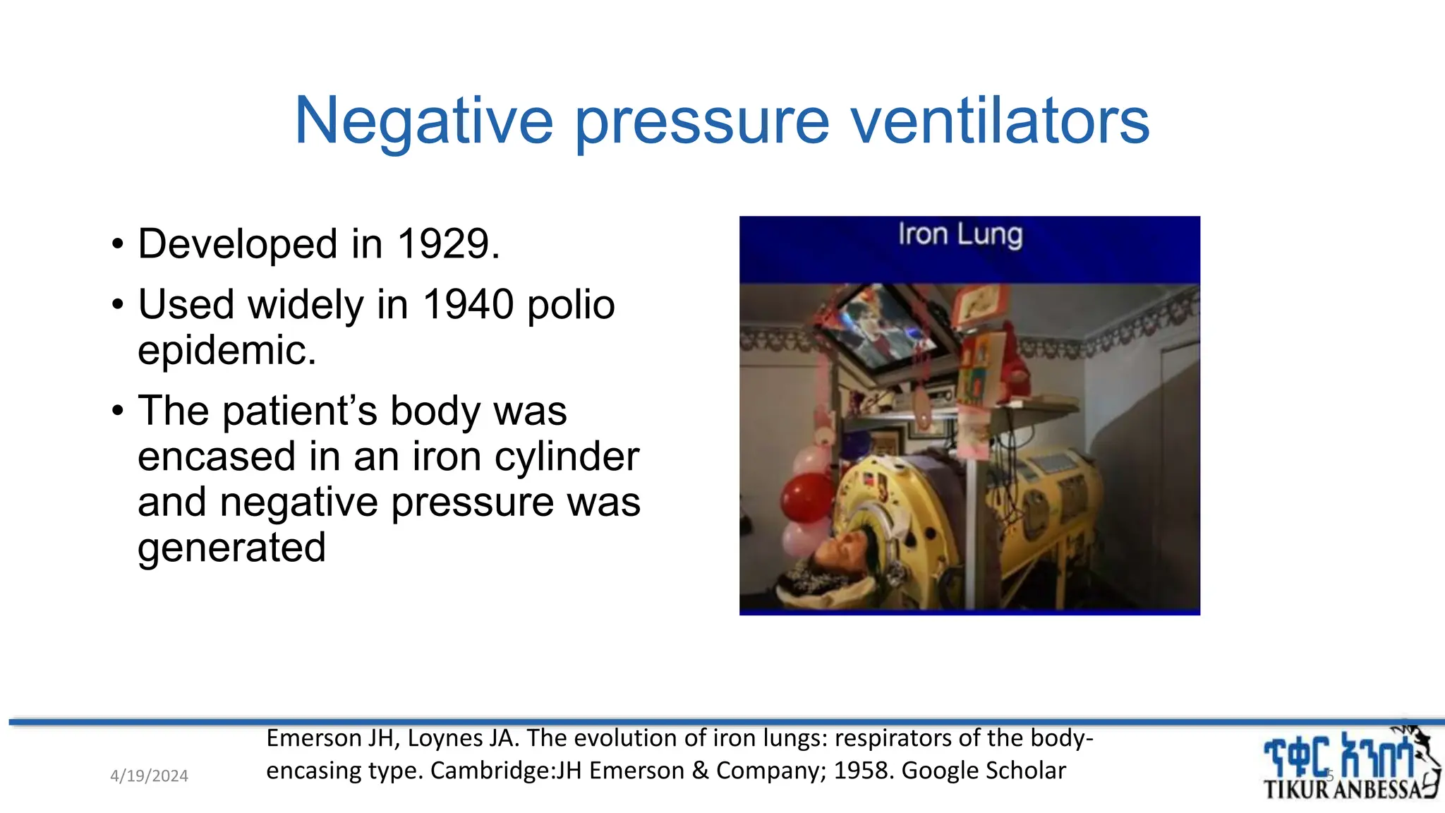 Negative pressure ventilators
• Developed in 1929.
• Used widely in 1940 polio
epidemic.
• The patient’s body was
encased in an iron cylinder
and negative pressure was
generated
Emerson JH, Loynes JA. The evolution of iron lungs: respirators of the body-
encasing type. Cambridge:JH Emerson & Company; 1958. Google Scholar
4/19/2024 5
 